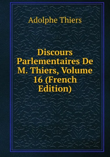 Обложка книги Discours Parlementaires De M. Thiers, Volume 16 (French Edition), Thiers Adolphe