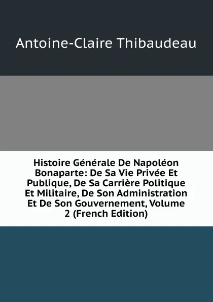 Обложка книги Histoire Generale De Napoleon Bonaparte: De Sa Vie Privee Et Publique, De Sa Carriere Politique Et Militaire, De Son Administration Et De Son Gouvernement, Volume 2 (French Edition), Antoine-Claire Thibaudeau