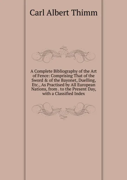 Обложка книги A Complete Bibliography of the Art of Fence: Comprising That of the Sword . of the Bayonet, Duelling, Etc., As Practised by All European Nations, from . to the Present Day, with a Classified Index, Carl Albert Thimm