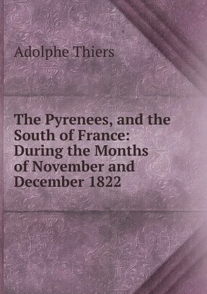 Обложка книги The Pyrenees, and the South of France: During the Months of November and December 1822, Thiers Adolphe