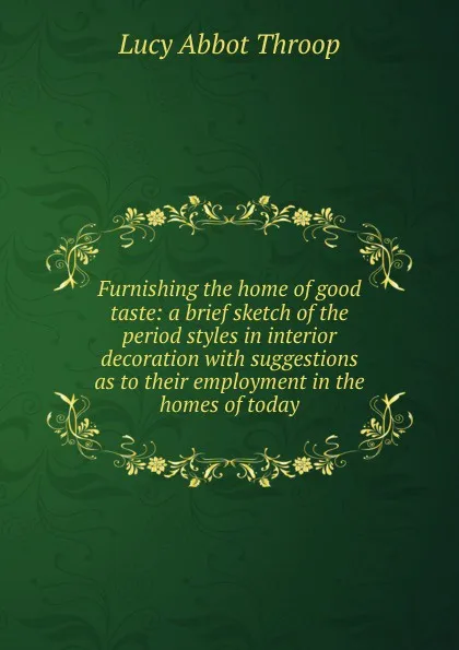 Обложка книги Furnishing the home of good taste: a brief sketch of the period styles in interior decoration with suggestions as to their employment in the homes of today, Lucy Abbot Throop