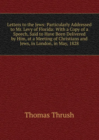 Обложка книги Letters to the Jews: Particularly Addressed to Mr. Levy of Florida: With a Copy of a Speech, Said to Have Been Delivered by Him, at a Meeting of Christians and Jews, in London, in May, 1828, Thomas Thrush