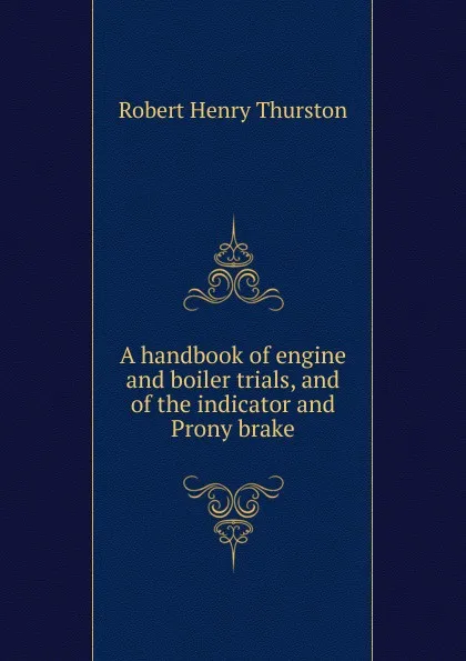 Обложка книги A handbook of engine and boiler trials, and of the indicator and Prony brake, Robert Henry Thurston