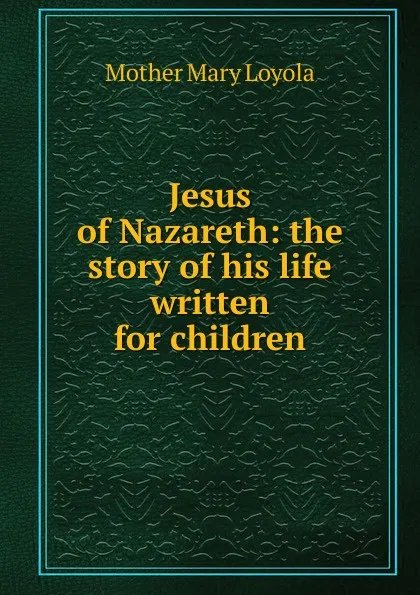 Обложка книги Jesus of Nazareth: the story of his life written for children, Mother Mary Loyola