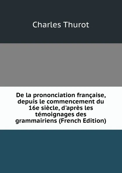 Обложка книги De la prononciation francaise, depuis le commencement du 16e siecle, d.apres les temoignages des grammairiens (French Edition), Charles Thurot