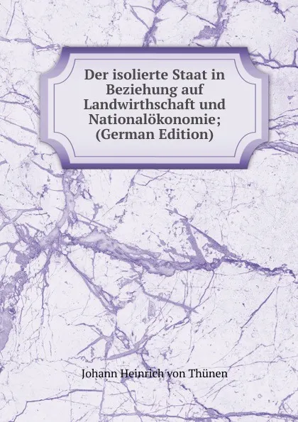 Обложка книги Der isolierte Staat in Beziehung auf Landwirthschaft und Nationalokonomie; (German Edition), Johann Heinrich von Thünen