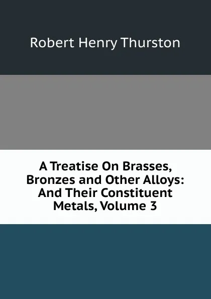 Обложка книги A Treatise On Brasses, Bronzes and Other Alloys: And Their Constituent Metals, Volume 3, Robert Henry Thurston