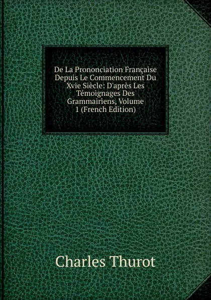 Обложка книги De La Prononciation Francaise Depuis Le Commencement Du Xvie Siecle: D.apres Les Temoignages Des Grammairiens, Volume 1 (French Edition), Charles Thurot