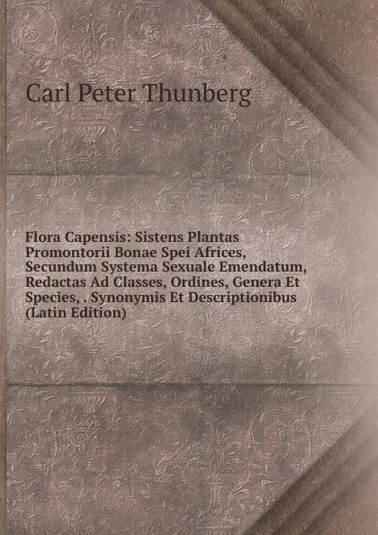 Обложка книги Flora Capensis: Sistens Plantas Promontorii Bonae Spei Africes, Secundum Systema Sexuale Emendatum, Redactas Ad Classes, Ordines, Genera Et Species, . Synonymis Et Descriptionibus (Latin Edition), Carl Peter Thunberg