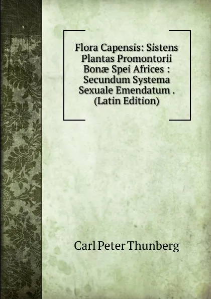 Обложка книги Flora Capensis: Sistens Plantas Promontorii Bonae Spei Africes : Secundum Systema Sexuale Emendatum . (Latin Edition), Carl Peter Thunberg