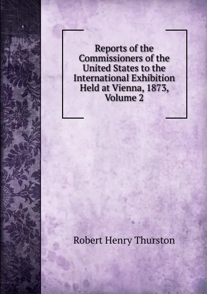 Обложка книги Reports of the Commissioners of the United States to the International Exhibition Held at Vienna, 1873, Volume 2, Robert Henry Thurston