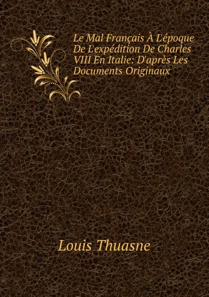 Обложка книги Le Mal Francais A L.epoque De L.expedition De Charles VIII En Italie: D.apres Les Documents Originaux, Louis Thuasne