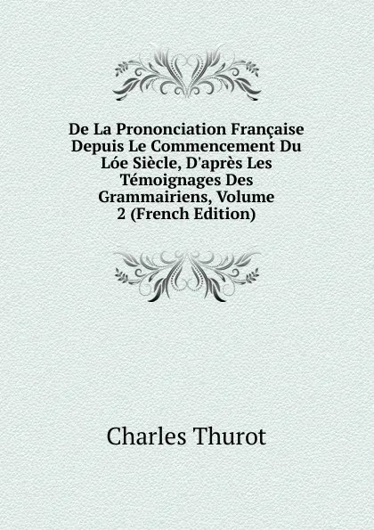 Обложка книги De La Prononciation Francaise Depuis Le Commencement Du Loe Siecle, D.apres Les Temoignages Des Grammairiens, Volume 2 (French Edition), Charles Thurot