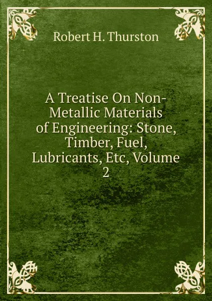 Обложка книги A Treatise On Non-Metallic Materials of Engineering: Stone, Timber, Fuel, Lubricants, Etc, Volume 2, Robert Henry Thurston