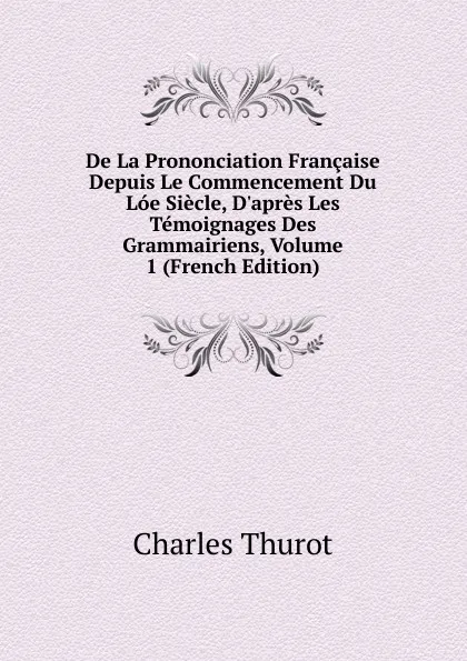 Обложка книги De La Prononciation Francaise Depuis Le Commencement Du Loe Siecle, D.apres Les Temoignages Des Grammairiens, Volume 1 (French Edition), Charles Thurot