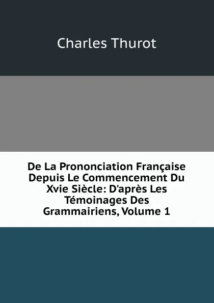 Обложка книги De La Prononciation Francaise Depuis Le Commencement Du Xvie Siecle: D.apres Les Temoinages Des Grammairiens, Volume 1, Charles Thurot