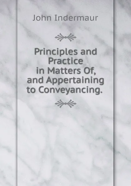 Обложка книги Principles and Practice in Matters Of, and Appertaining to Conveyancing. ., John Indermaur