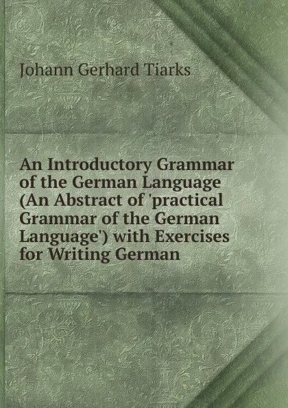 Обложка книги An Introductory Grammar of the German Language (An Abstract of .practical Grammar of the German Language.) with Exercises for Writing German, Johann Gerhard Tiarks