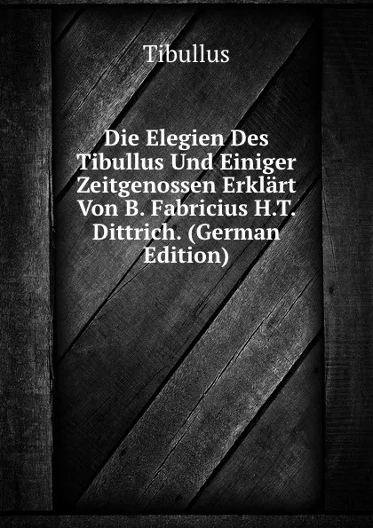 Обложка книги Die Elegien Des Tibullus Und Einiger Zeitgenossen Erklart Von B. Fabricius H.T. Dittrich. (German Edition), Tibullus