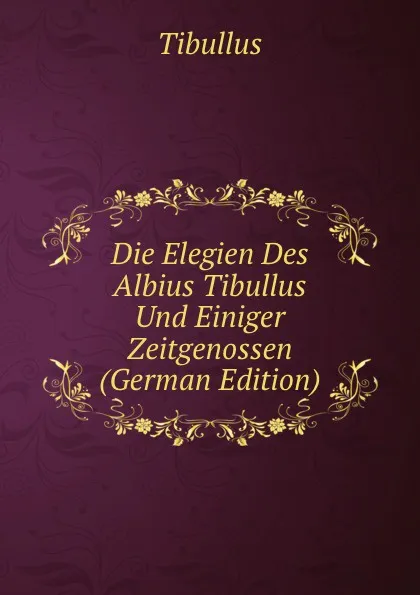 Обложка книги Die Elegien Des Albius Tibullus Und Einiger Zeitgenossen (German Edition), Tibullus