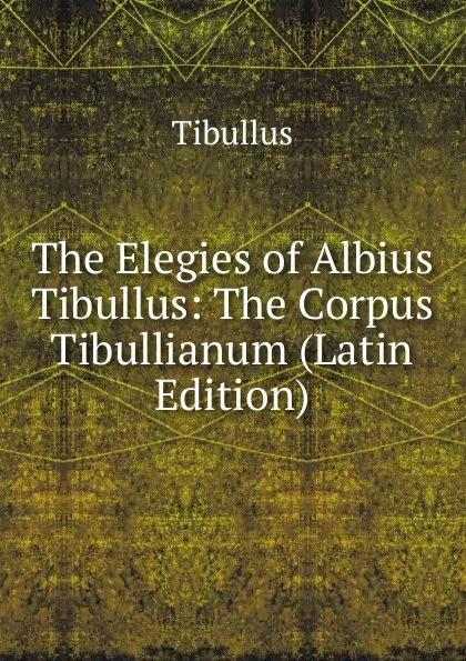 Обложка книги The Elegies of Albius Tibullus: The Corpus Tibullianum (Latin Edition), Tibullus