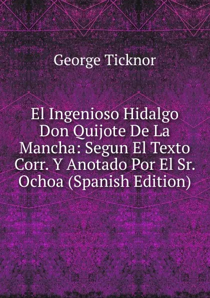 Обложка книги El Ingenioso Hidalgo Don Quijote De La Mancha: Segun El Texto Corr. Y Anotado Por El Sr. Ochoa (Spanish Edition), George Ticknor