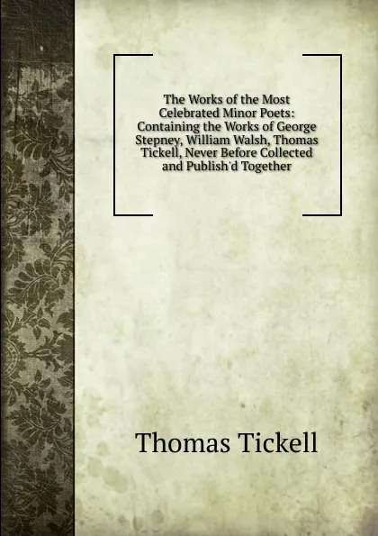 Обложка книги The Works of the Most Celebrated Minor Poets: Containing the Works of George Stepney, William Walsh, Thomas Tickell, Never Before Collected and Publish.d Together, Thomas Tickell