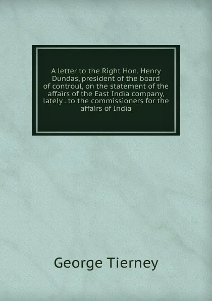 Обложка книги A letter to the Right Hon. Henry Dundas, president of the board of controul, on the statement of the affairs of the East India company, lately . to the commissioners for the affairs of India, George Tierney