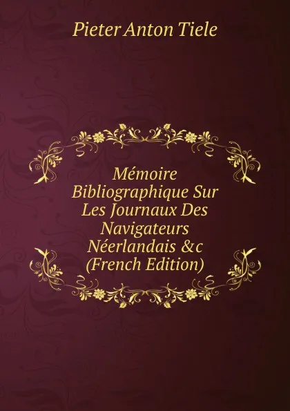 Обложка книги Memoire Bibliographique Sur Les Journaux Des Navigateurs Neerlandais .c (French Edition), Pieter Anton Tiele