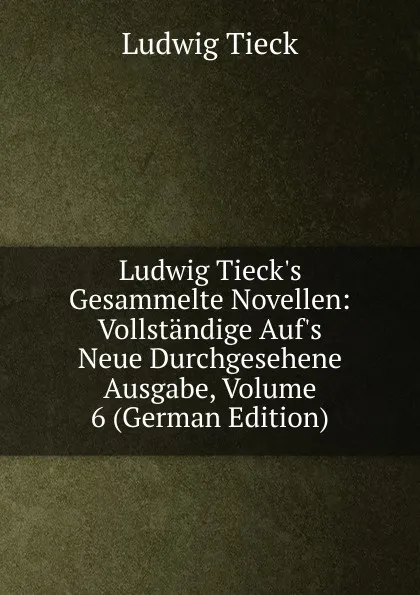 Обложка книги Ludwig Tieck.s Gesammelte Novellen: Vollstandige Auf.s Neue Durchgesehene Ausgabe, Volume 6 (German Edition), Ludwig Tieck