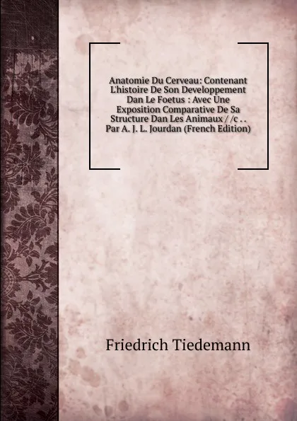 Обложка книги Anatomie Du Cerveau: Contenant L.histoire De Son Developpement Dan Le Foetus : Avec Une Exposition Comparative De Sa Structure Dan Les Animaux / /c . . Par A. J. L. Jourdan (French Edition), Friedrich Tiedemann