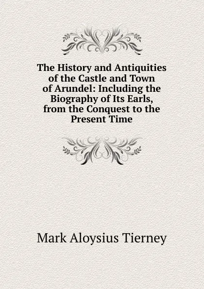 Обложка книги The History and Antiquities of the Castle and Town of Arundel: Including the Biography of Its Earls, from the Conquest to the Present Time, Mark Aloysius Tierney