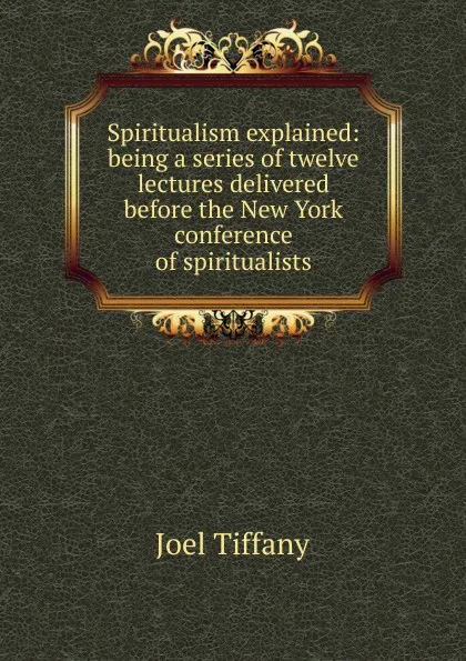 Обложка книги Spiritualism explained: being a series of twelve lectures delivered before the New York conference of spiritualists, Joel Tiffany