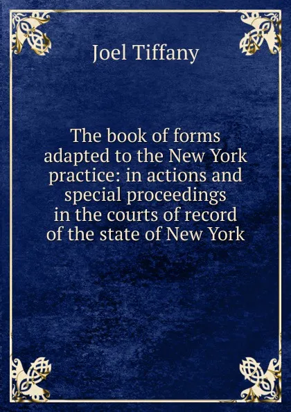 Обложка книги The book of forms adapted to the New York practice: in actions and special proceedings in the courts of record of the state of New York, Joel Tiffany