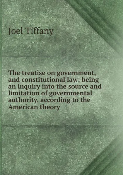 Обложка книги The treatise on government, and constitutional law: being an inquiry into the source and limitation of governmental authority, according to the American theory, Joel Tiffany