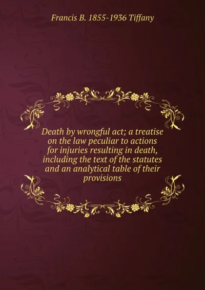 Обложка книги Death by wrongful act; a treatise on the law peculiar to actions for injuries resulting in death, including the text of the statutes and an analytical table of their provisions, Francis B. 1855-1936 Tiffany