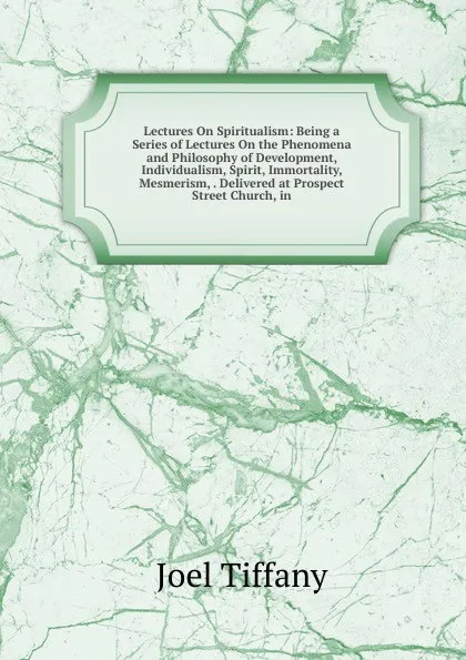 Обложка книги Lectures On Spiritualism: Being a Series of Lectures On the Phenomena and Philosophy of Development, Individualism, Spirit, Immortality, Mesmerism, . Delivered at Prospect Street Church, in, Joel Tiffany