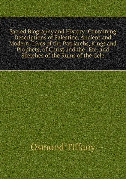 Обложка книги Sacred Biography and History: Containing Descriptions of Palestine, Ancient and Modern: Lives of the Patriarchs, Kings and Prophets, of Christ and the . Etc. and Sketches of the Ruins of the Cele, Osmond Tiffany