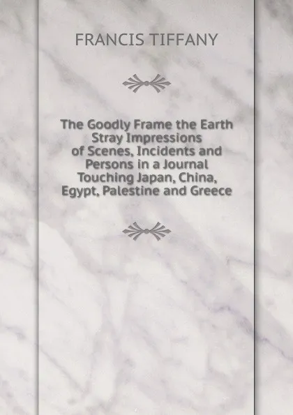 Обложка книги The Goodly Frame the Earth Stray Impressions of Scenes, Incidents and Persons in a Journal Touching Japan, China, Egypt, Palestine and Greece, Francis Tiffany