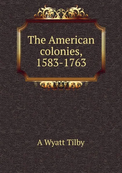 Обложка книги The American colonies, 1583-1763, A Wyatt Tilby