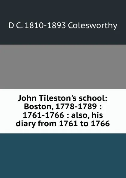 Обложка книги John Tileston.s school: Boston, 1778-1789 : 1761-1766 : also, his diary from 1761 to 1766, D C. 1810-1893 Colesworthy