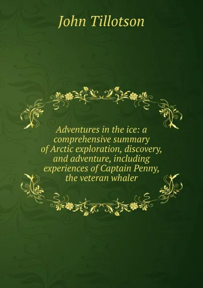 Обложка книги Adventures in the ice: a comprehensive summary of Arctic exploration, discovery, and adventure, including experiences of Captain Penny, the veteran whaler, John Tillotson