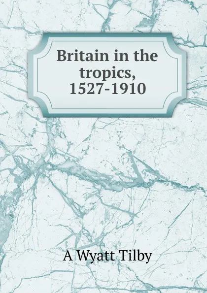 Обложка книги Britain in the tropics, 1527-1910, A Wyatt Tilby