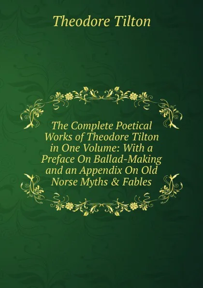 Обложка книги The Complete Poetical Works of Theodore Tilton in One Volume: With a Preface On Ballad-Making and an Appendix On Old Norse Myths . Fables, Theodore Tilton