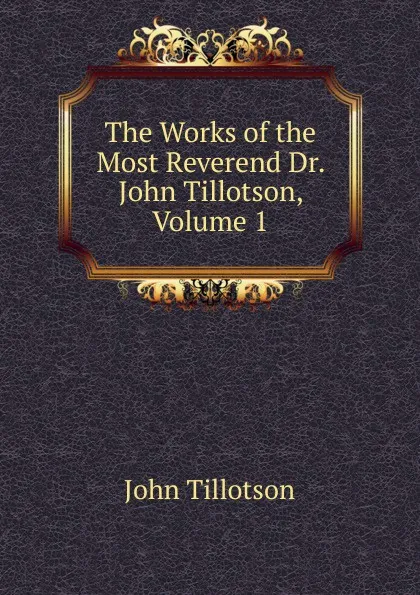 Обложка книги The Works of the Most Reverend Dr. John Tillotson, Volume 1, John Tillotson