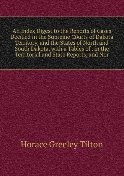 Обложка книги An Index Digest to the Reports of Cases Decided in the Supreme Courts of Dakota Territory, and the States of North and South Dakota, with a Tables of . in the Territorial and State Reports, and Nor, Horace Greeley Tilton