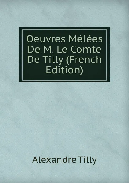 Обложка книги Oeuvres Melees De M. Le Comte De Tilly (French Edition), Alexandre Tilly