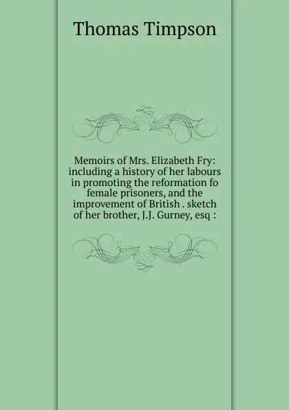 Обложка книги Memoirs of Mrs. Elizabeth Fry: including a history of her labours in promoting the reformation fo female prisoners, and the improvement of British . sketch of her brother, J.J. Gurney, esq :, Thomas Timpson