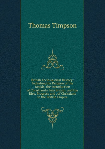 Обложка книги British Ecclesiastical History: Including the Religion of the Druids, the Introduction of Christianity Into Britain, and the Rise, Progress and . of Christians in the British Empire, Thomas Timpson