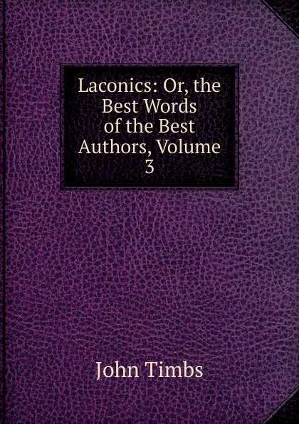 Обложка книги Laconics: Or, the Best Words of the Best Authors, Volume 3, John Timbs